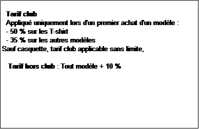 Zone de Texte:   
  Tarif club
  Appliqu uniquement lors d'un premier achat d'un modle :
  - 50 % sur les T-shirt
  - 35 % sur les autres modles
Sauf casquette, tarif club applicable sans limite,

   Tarif hors club : Tout modle + 10 %
